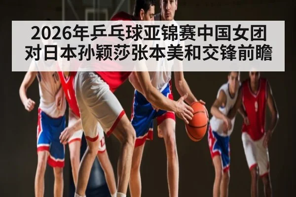 2026年乒乓球亚锦赛中国女团对日本孙颖莎张本美和交锋前瞻